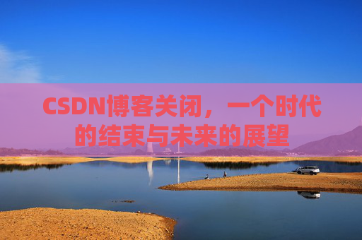 CSDN博客关闭，一个时代的结束与未来的展望
